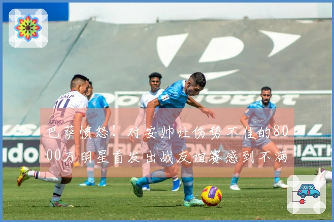 巴萨愤怒！对安帅让伤势不佳的8000万明星首发出战友谊赛感到不满