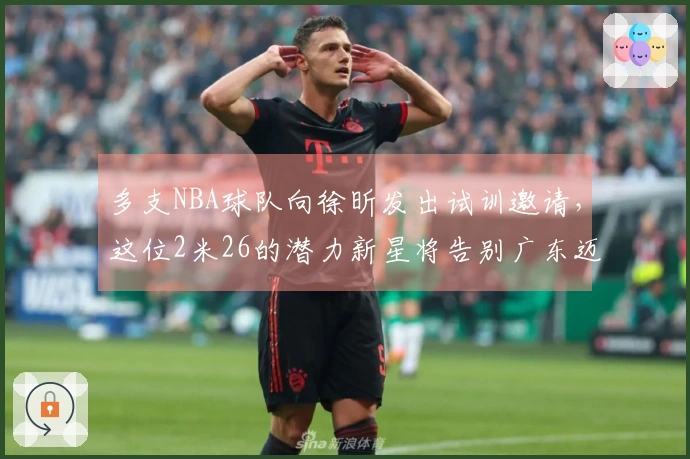 多支NBA球队向徐昕发出试训邀请，这位2米26的潜力新星将告别广东迈向新旅程