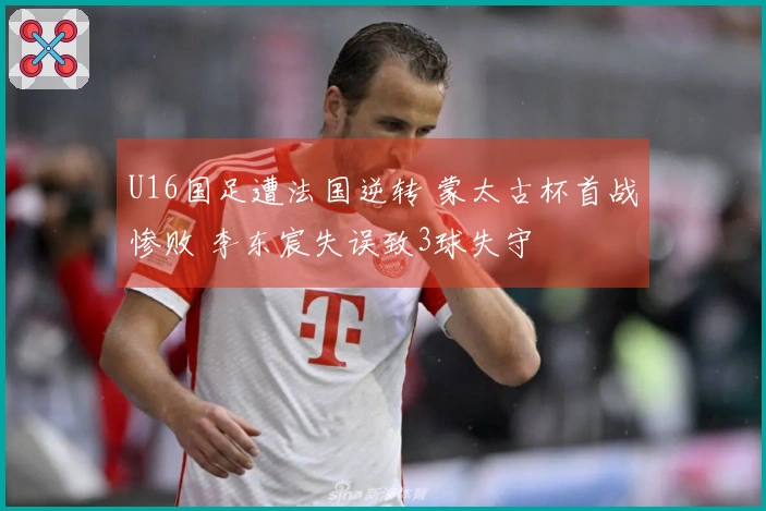 U16国足遭法国逆转 蒙太古杯首战惨败 李东宸失误致3球失守