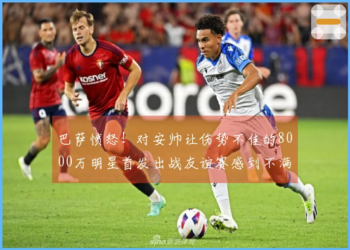 巴萨愤怒！对安帅让伤势不佳的8000万明星首发出战友谊赛感到不满