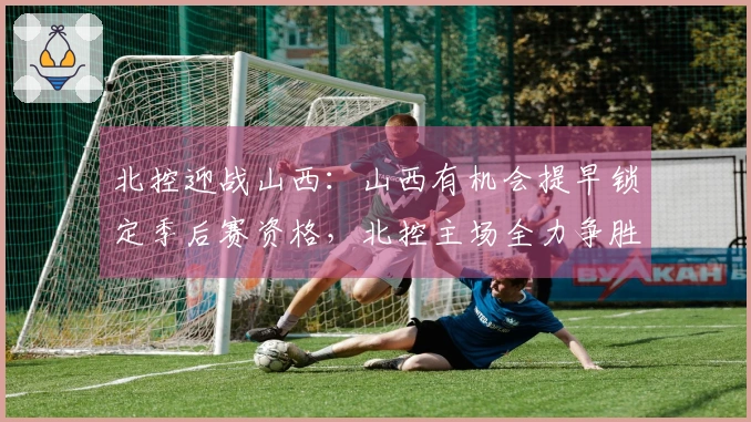 北控迎战山西：山西有机会提早锁定季后赛资格，北控主场全力争胜