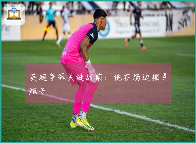 英超争冠关键战前，他在场边摆弄瓶子