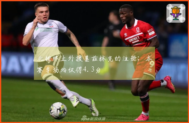 北控终止外援基兹林克的注册；本赛季场均仅得4.3分