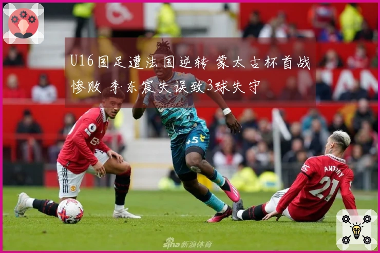U16国足遭法国逆转 蒙太古杯首战惨败 李东宸失误致3球失守